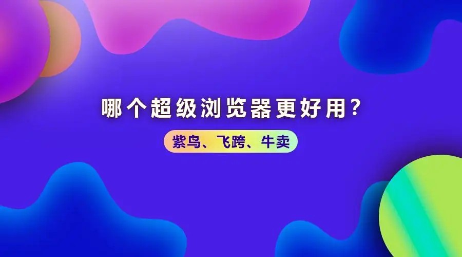 别再乱选！飞跨浏览器和紫鸟浏览器哪个好？价格、性能、优缺点全拆解